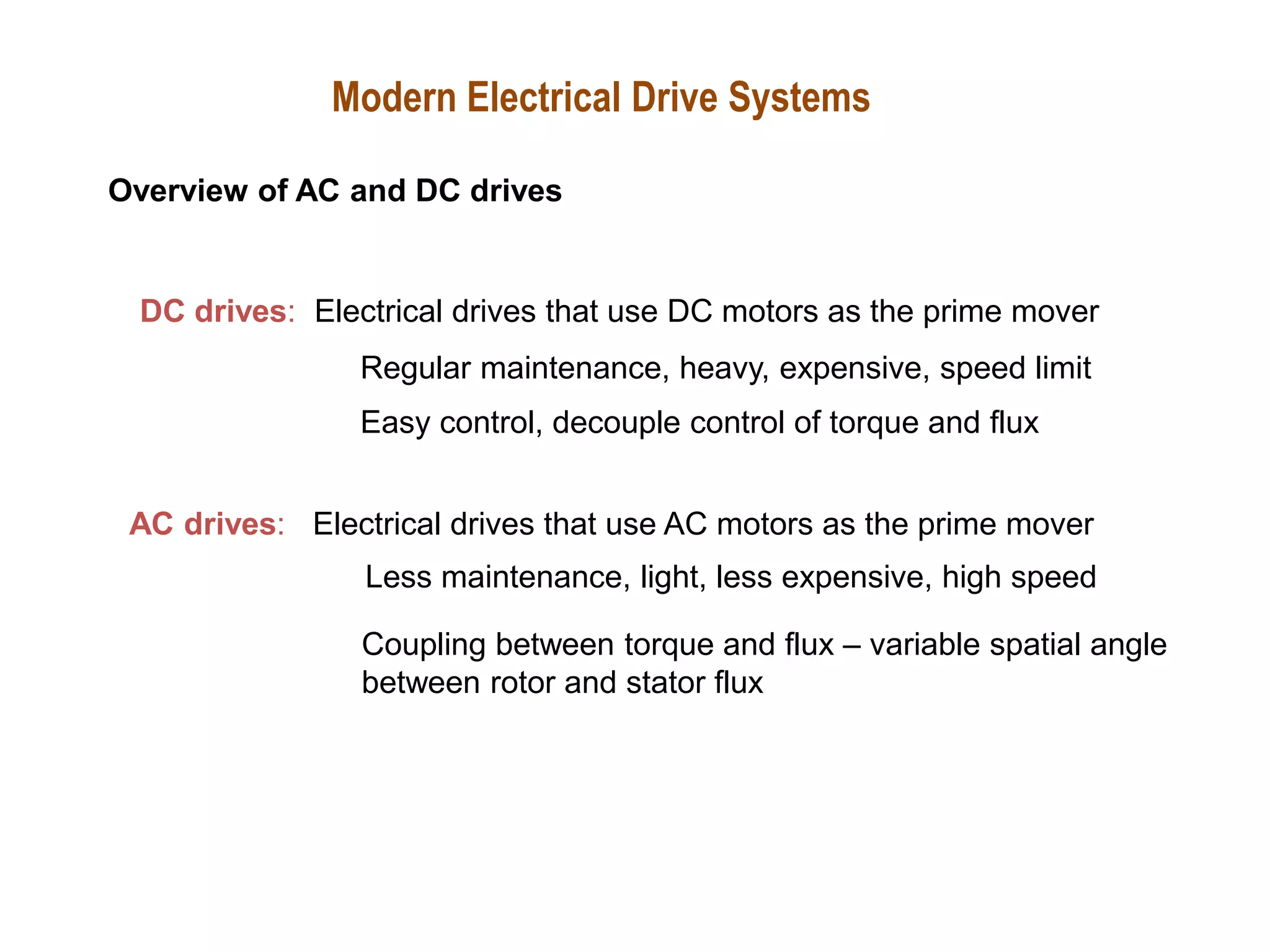DC drives: Electrical drives that use DC motors as the prime mover
Regular maintenance, heavy, expensive, speed limit
AC drives: Electrical drives that use AC motors as the prime mover
Less maintenance, light, less expensive, high speed
Modern Electrical Drive Systems
Overview of AC and DC drives
Easy control, decouple control of torque and flux
Coupling between torque and flux – variable spatial angle
between rotor and stator flux
 