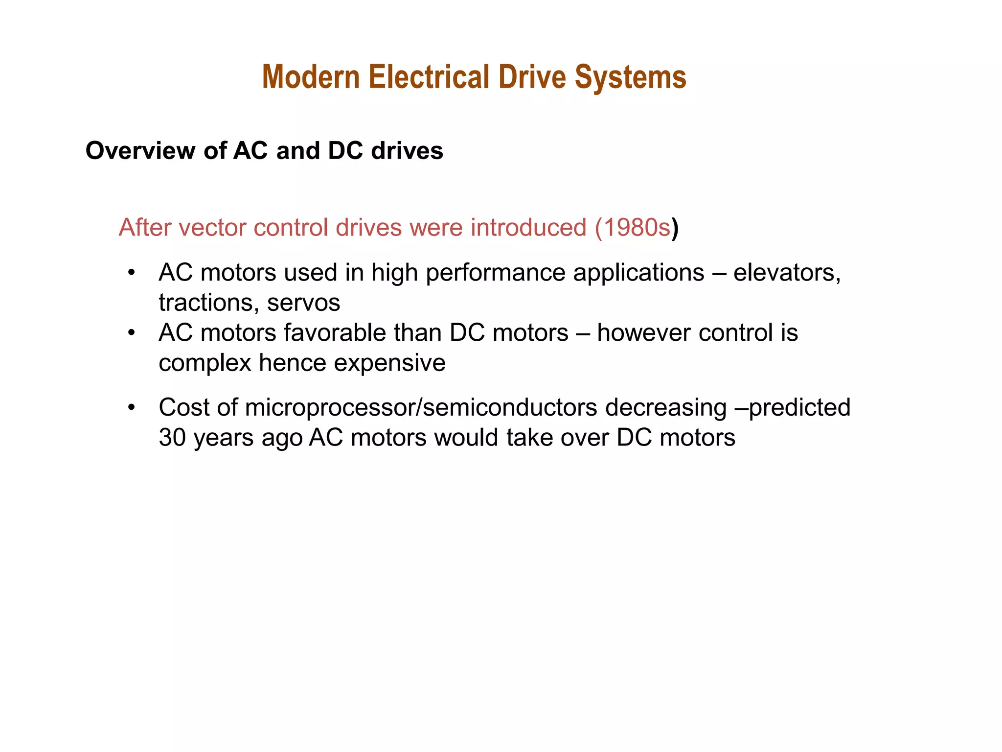 After vector control drives were introduced (1980s)
• AC motors used in high performance applications – elevators,
tractions, servos
• AC motors favorable than DC motors – however control is
complex hence expensive
• Cost of microprocessor/semiconductors decreasing –predicted
30 years ago AC motors would take over DC motors
Modern Electrical Drive Systems
Overview of AC and DC drives
 