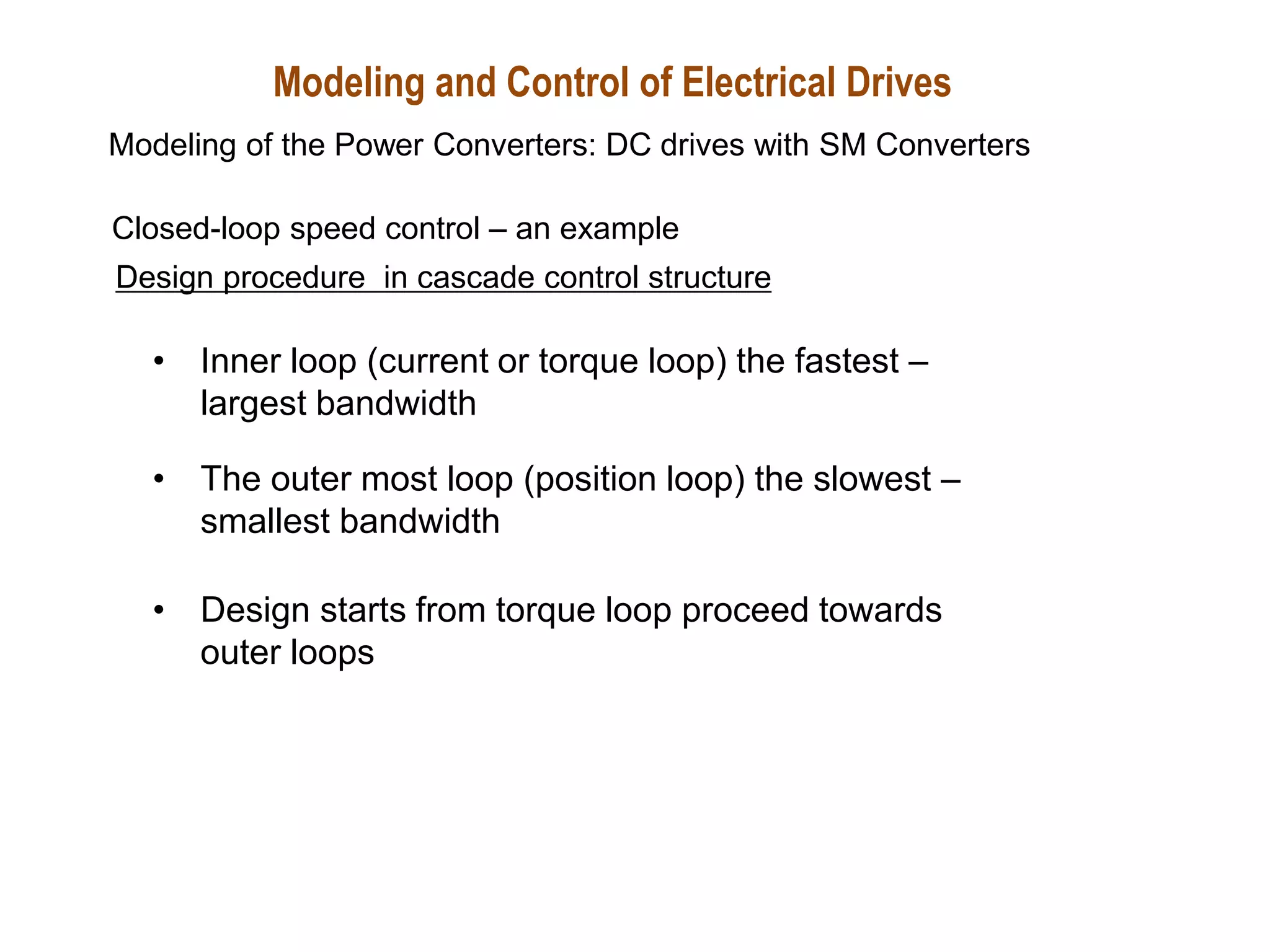 Design procedure in cascade control structure
• Inner loop (current or torque loop) the fastest –
largest bandwidth
• The outer most loop (position loop) the slowest –
smallest bandwidth
• Design starts from torque loop proceed towards
outer loops
Closed-loop speed control – an example
Modeling and Control of Electrical Drives
Modeling of the Power Converters: DC drives with SM Converters
 