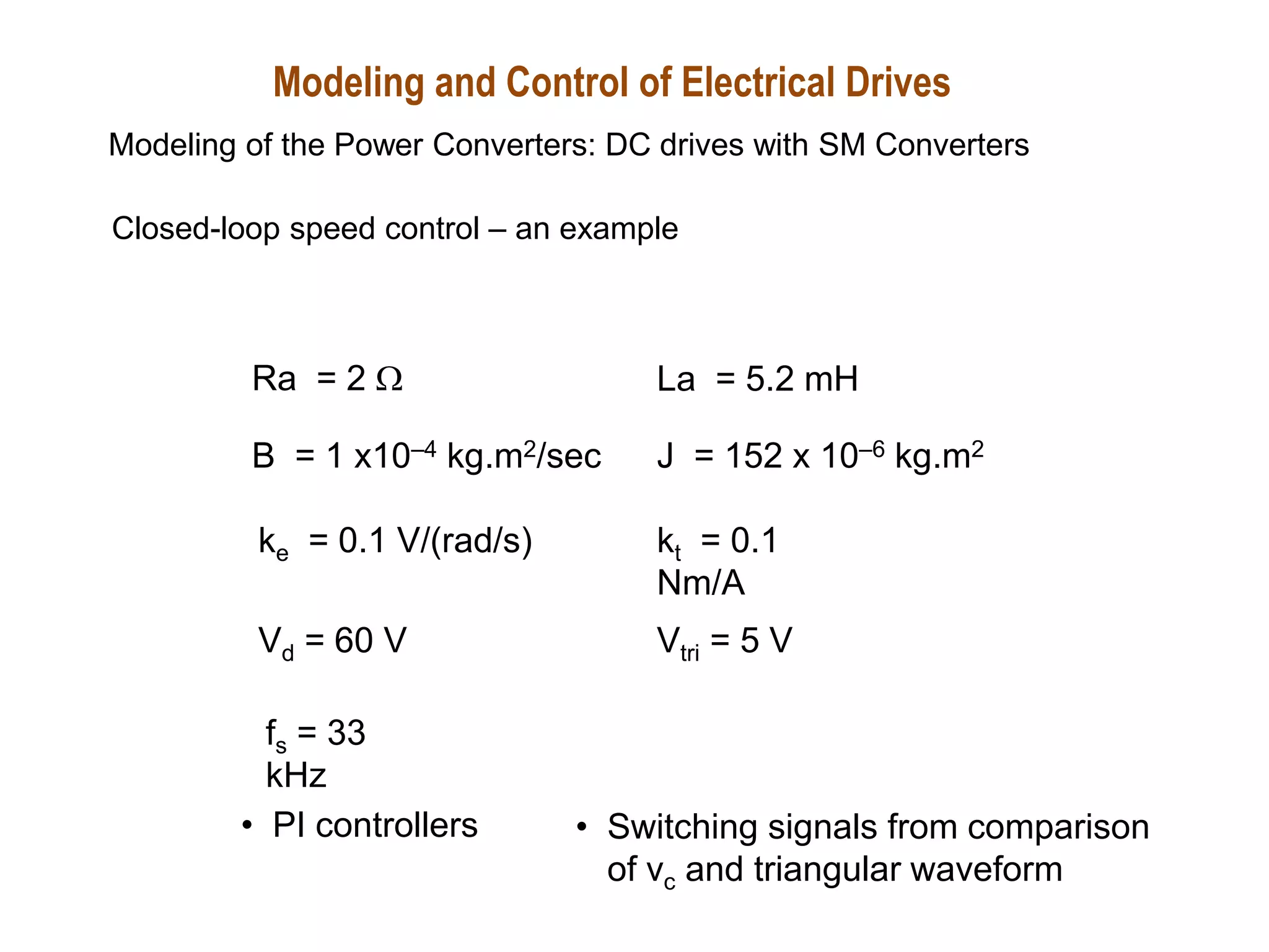 Ra = 2 W La = 5.2 mH
J = 152 x 10–6 kg.m2
B = 1 x10–4 kg.m2/sec
kt = 0.1
Nm/A
ke = 0.1 V/(rad/s)
Vd = 60 V Vtri = 5 V
fs = 33
kHz
Closed-loop speed control – an example
• PI controllers • Switching signals from comparison
of vc and triangular waveform
Modeling and Control of Electrical Drives
Modeling of the Power Converters: DC drives with SM Converters
 