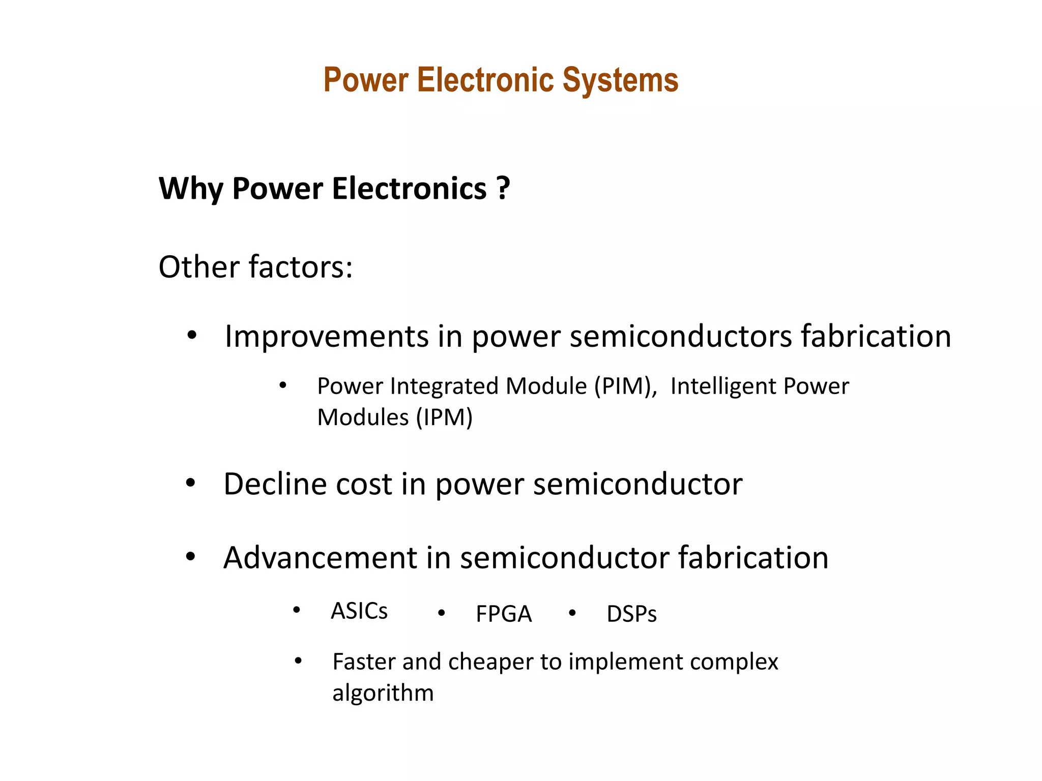 Power Electronic Systems
Why Power Electronics ?
Other factors:
• Improvements in power semiconductors fabrication
• Decline cost in power semiconductor
• Advancement in semiconductor fabrication
• ASICs • FPGA • DSPs
• Faster and cheaper to implement complex
algorithm
• Power Integrated Module (PIM), Intelligent Power
Modules (IPM)
 