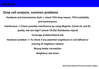 Nokia Radio Network Planning, Southern Region
Drop call analysis, common problems
Hardware and transmission fault -> check TCH drop reason, TCH availability
and transmission.
Interference -> Check possible interference by using Mapinfo, Check UL and DL
quality, site too high? (check TA-232 distribution report)
Coverage problem/Island site
Handover problem -> To check if any potential neighbours is not defined or
missing of neighbour relation
Wrong feeder connection
Neighbour site down
 