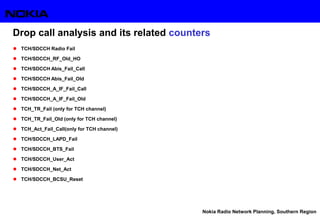 Nokia Radio Network Planning, Southern Region
Drop call analysis and its related counters
 TCH/SDCCH Radio Fail
 TCH/SDCCH_RF_Old_HO
 TCH/SDCCH Abis_Fail_Call
 TCH/SDCCH Abis_Fail_Old
 TCH/SDCCH_A_IF_Fail_Call
 TCH/SDCCH_A_IF_Fail_Old
 TCH_TR_Fail (only for TCH channel)
 TCH_TR_Fail_Old (only for TCH channel)
 TCH_Act_Fail_Call(only for TCH channel)
 TCH/SDCCH_LAPD_Fail
 TCH/SDCCH_BTS_Fail
 TCH/SDCCH_User_Act
 TCH/SDCCH_Net_Act
 TCH/SDCCH_BCSU_Reset
 