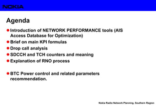 Nokia Radio Network Planning, Southern Region
Agenda
 Introduction of NETWORK PERFORMANCE tools (AIS
Access Database for Optimization)
 Brief on main KPI formulas
 Drop call analysis
 SDCCH and TCH counters and meaning
 Explanation of RNO process
 BTC Power control and related parameters
recommendation.
 
