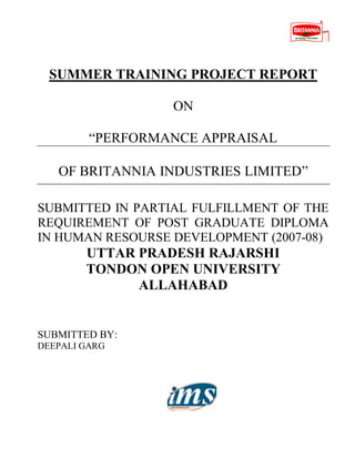 SUMMER TRAINING PROJECT REPORT
ON
“PERFORMANCE APPRAISAL
OF BRITANNIA INDUSTRIES LIMITED”
SUBMITTED IN PARTIAL FULFILLMENT OF THE
REQUIREMENT OF POST GRADUATE DIPLOMA
IN HUMAN RESOURSE DEVELOPMENT (2007-08)
UTTAR PRADESH RAJARSHI
TONDON OPEN UNIVERSITY
ALLAHABAD
SUBMITTED BY:
DEEPALI GARG
 