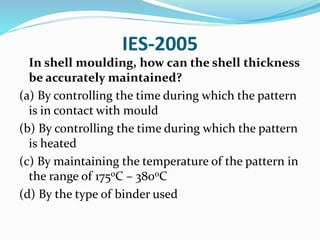 IES-2005
In shell moulding, how can the shell thickness
be accurately maintained?
(a) By controlling the time during which the pattern
is in contact with mould
(b) By controlling the time during which the pattern
is heated
(c) By maintaining the temperature of the pattern in
the range of 175oC – 380oC
(d) By the type of binder used
 