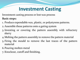 Investment Casting
Investment casting process or lost wax process
Basic steps:
1. Produce expendable wax, plastic, or polystyrene patterns.
2. Assemble these patterns onto a gating system
3. Investing or covering the pattern assembly with refractory
slurry
4.Melting the pattern assembly to remove the pattern material
5. Firing the mould to remove the last traces of the pattern
material
6.Pouring molten metal
7. Knockout, cutoff and finishing.
 
