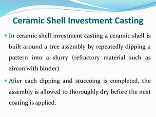 Ceramic Shell Investment Casting
 In ceramic shell investment casting a ceramic shell is
built around a tree assembly by repeatedly dipping a
pattern into a slurry (refractory material such as
zircon with binder).
 After each dipping and stuccoing is completed, the
assembly is allowed to thoroughly dry before the next
coating is applied.
 