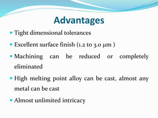 Advantages
 Tight dimensional tolerances
 Excellent surface finish (1.2 to 3.0 m )
 Machining can be reduced or completely
eliminated
 High melting point alloy can be cast, almost any
metal can be cast
 Almost unlimited intricacy
 