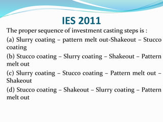 IES 2011
The proper sequence of investment casting steps is :
(a) Slurry coating – pattern melt out-Shakeout – Stucco
coating
(b) Stucco coating – Slurry coating – Shakeout – Pattern
melt out
(c) Slurry coating – Stucco coating – Pattern melt out –
Shakeout
(d) Stucco coating – Shakeout – Slurry coating – Pattern
melt out
 