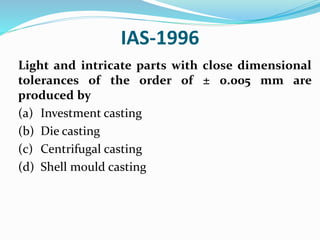 IAS-1996
Light and intricate parts with close dimensional
tolerances of the order of ± 0.005 mm are
produced by
(a) Investment casting
(b) Die casting
(c) Centrifugal casting
(d) Shell mould casting
 