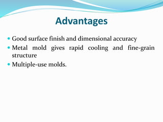 Advantages
 Good surface finish and dimensional accuracy
 Metal mold gives rapid cooling and fine-grain
structure
 Multiple-use molds.
 