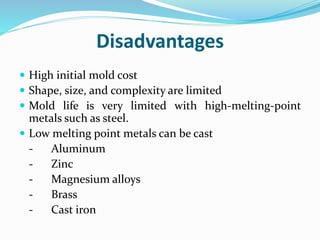 Disadvantages
 High initial mold cost
 Shape, size, and complexity are limited
 Mold life is very limited with high-melting-point
metals such as steel.
 Low melting point metals can be cast
- Aluminum
- Zinc
- Magnesium alloys
- Brass
- Cast iron
 