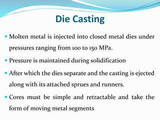 Die Casting
 Molten metal is injected into closed metal dies under
pressures ranging from 100 to 150 MPa.
 Pressure is maintained during solidification
 After which the dies separate and the casting is ejected
along with its attached sprues and runners.
 Cores must be simple and retractable and take the
form of moving metal segments
 