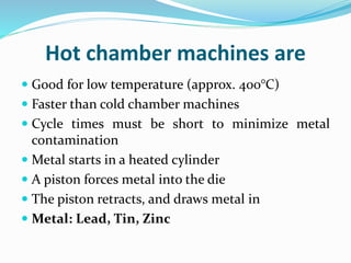 Hot chamber machines are
 Good for low temperature (approx. 400°C)
 Faster than cold chamber machines
 Cycle times must be short to minimize metal
contamination
 Metal starts in a heated cylinder
 A piston forces metal into the die
 The piston retracts, and draws metal in
 Metal: Lead, Tin, Zinc
 
