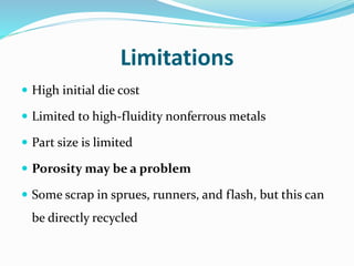 Limitations
 High initial die cost
 Limited to high-fluidity nonferrous metals
 Part size is limited
 Porosity may be a problem
 Some scrap in sprues, runners, and flash, but this can
be directly recycled
 