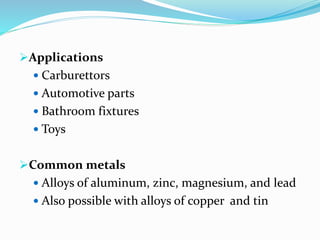 Applications
 Carburettors
 Automotive parts
 Bathroom fixtures
 Toys
Common metals
 Alloys of aluminum, zinc, magnesium, and lead
 Also possible with alloys of copper and tin
 