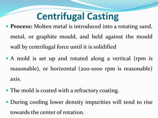 Centrifugal Casting
 Process: Molten metal is introduced into a rotating sand,
metal, or graphite mould, and held against the mould
wall by centrifugal force until it is solidified
 A mold is set up and rotated along a vertical (rpm is
reasonable), or horizontal (200-1000 rpm is reasonable)
axis.
 The mold is coated with a refractory coating.
 During cooling lower density impurities will tend to rise
towards the center of rotation.
 