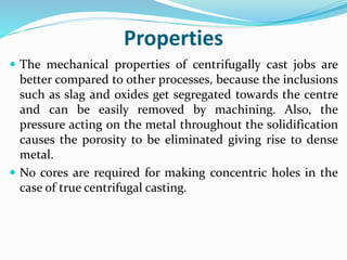Properties
 The mechanical properties of centrifugally cast jobs are
better compared to other processes, because the inclusions
such as slag and oxides get segregated towards the centre
and can be easily removed by machining. Also, the
pressure acting on the metal throughout the solidification
causes the porosity to be eliminated giving rise to dense
metal.
 No cores are required for making concentric holes in the
case of true centrifugal casting.
 