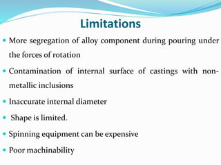 Limitations
 More segregation of alloy component during pouring under
the forces of rotation
 Contamination of internal surface of castings with non-
metallic inclusions
 Inaccurate internal diameter
 Shape is limited.
 Spinning equipment can be expensive
 Poor machinability
 