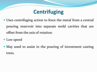 Centrifuging
 Uses centrifuging action to force the metal from a central
pouring reservoir into separate mold cavities that are
offset from the axis of rotation.
 Low speed
 May used to assist in the pouring of investment casting
trees.
 