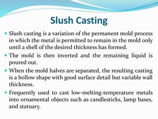 Slush Casting
 Slush casting is a variation of the permanent mold process
in which the metal is permitted to remain in the mold only
until a shell of the desired thickness has formed.
 The mold is then inverted and the remaining liquid is
poured out.
 When the mold halves are separated, the resulting casting
is a hollow shape with good surface detail but variable wall
thickness.
 Frequently used to cast low-melting-temperature metals
into ornamental objects such as candlesticks, lamp bases,
and statuary.
 