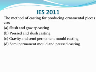 IES 2011
The method of casting for producing ornamental pieces
are:
(a) Slush and gravity casting
(b) Pressed and slush casting
(c) Gravity and semi permanent mould casting
(d) Semi permanent mould and pressed casting
 