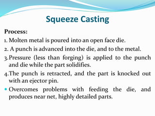 Squeeze Casting
Process:
1. Molten metal is poured into an open face die.
2. A punch is advanced into the die, and to the metal.
3.Pressure (less than forging) is applied to the punch
and die while the part solidifies.
4.The punch is retracted, and the part is knocked out
with an ejector pin.
 Overcomes problems with feeding the die, and
produces near net, highly detailed parts.
 