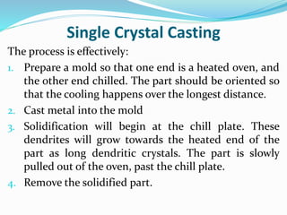 Single Crystal Casting
The process is effectively:
1. Prepare a mold so that one end is a heated oven, and
the other end chilled. The part should be oriented so
that the cooling happens over the longest distance.
2. Cast metal into the mold
3. Solidification will begin at the chill plate. These
dendrites will grow towards the heated end of the
part as long dendritic crystals. The part is slowly
pulled out of the oven, past the chill plate.
4. Remove the solidified part.
 