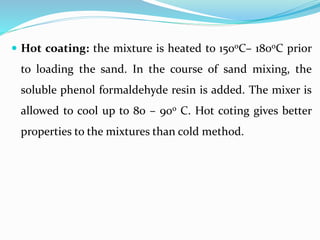  Hot coating: the mixture is heated to 150oC– 180oC prior
to loading the sand. In the course of sand mixing, the
soluble phenol formaldehyde resin is added. The mixer is
allowed to cool up to 80 – 90o C. Hot coting gives better
properties to the mixtures than cold method.
 