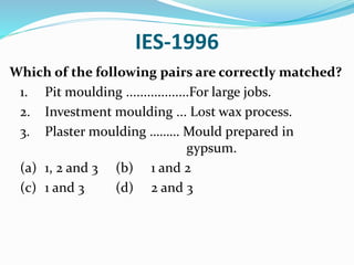 IES-1996
Which of the following pairs are correctly matched?
1. Pit moulding ..................For large jobs.
2. Investment moulding ... Lost wax process.
3. Plaster moulding ……… Mould prepared in
gypsum.
(a) 1, 2 and 3 (b) 1 and 2
(c) 1 and 3 (d) 2 and 3
 