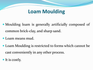 Loam Moulding
 Moulding loam is generally artificially composed of
common brick-clay, and sharp sand.
 Loam means mud.
 Loam Moulding is restricted to forms which cannot be
cast conveniently in any other process.
 It is costly.
 
