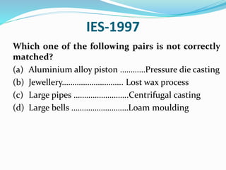 IES-1997
Which one of the following pairs is not correctly
matched?
(a) Aluminium alloy piston …………Pressure die casting
(b) Jewellery……………………….. Lost wax process
(c) Large pipes ……………………..Centrifugal casting
(d) Large bells ………………………Loam moulding
 