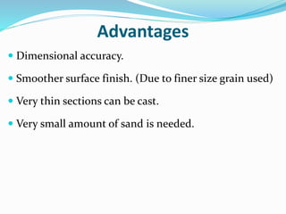 Advantages
 Dimensional accuracy.
 Smoother surface finish. (Due to finer size grain used)
 Very thin sections can be cast.
 Very small amount of sand is needed.
 