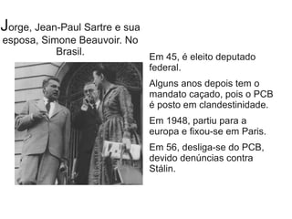 Jorge, Jean-Paul Sartre e sua
esposa, Simone Beauvoir. No
Brasil. Em 45, é eleito deputado
federal.
Alguns anos depois tem o
mandato caçado, pois o PCB
é posto em clandestinidade.
Em 1948, partiu para a
europa e fixou-se em Paris.
Em 56, desliga-se do PCB,
devido denúncias contra
Stálin.
 