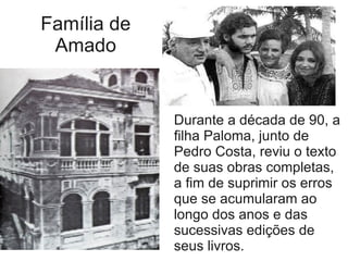 Família de
Amado
Durante a década de 90, a
filha Paloma, junto de
Pedro Costa, reviu o texto
de suas obras completas,
a fim de suprimir os erros
que se acumularam ao
longo dos anos e das
sucessivas edições de
seus livros.
 