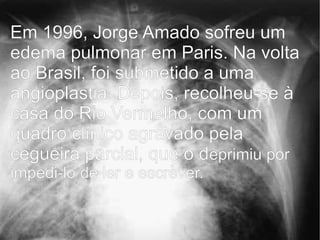 Em 1996, Jorge Amado sofreu um
edema pulmonar em Paris. Na volta
ao Brasil, foi submetido a uma
angioplastia. Depois, recolheu-se à
casa do Rio Vermelho, com um
quadro clínico agravado pela
cegueira parcial, que o deprimiu por
impedi-lo de ler e escrever.
 