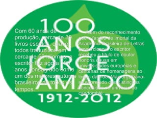 Com 60 anos de
produção, cerca de 30
livros escritos, quase
todos traduzidos em
cerca de 50 idiomas, o
escritor faz agora 100
anos consagrado como
um dos maiores autores
brasileiros de todos os
tempos.
Além do reconhecimento
que o fardão de imortal da
Academia Brasileira de Letras
proporcionou, o escritor
recebeu o título de doutor
honoris causa em
universidades européias e
centenas de homenagens ao
longo da vida. Mas orgulhava-
se sobretudo das distinções
concedidas no universo do
candomblé.
 
