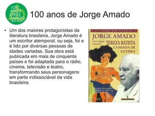 100 anos de Jorge Amado
● Um dos maiores protagonistas da
literatura brasileira, Jorge Amado é
um escritor atemporal, ou seja, foi e
é lido por diversas pessoas de
idades variadas. Sua obra está
publicada em mais de cinquenta
países e foi adaptada para o rádio,
cinema, televisão e teatro,
transformando seus personagens
em parte indissociável da vida
brasileira.
 