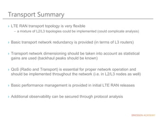 Transport Summary
› LTE RAN transport topology is very flexible
– a mixture of L2/L3 topologies could be implemented (could complicate analysis)
› Basic transport network redundancy is provided (in terms of L3 routers)
› Transport network dimensioning should be taken into account as statistical
gains are used (backhaul peaks should be known)
› QoS (Radio and Transport) is essential for proper network operation and
should be implemented throughout the network (i.e. in L2/L3 nodes as well)
› Basic performance management is provided in initial LTE RAN releases
› Additional observability can be secured through protocol analysis
 