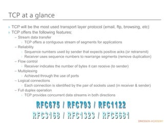 TCP at a glance
› TCP will be the most used transport layer protocol (email, ftp, browsing, etc)
› TCP offers the following features:
– Stream data transfer
› TCP offers a contiguous stream of segments for applications
– Reliability
› Sequence numbers used by sender that expects positive acks (or retransmit)
› Receiver uses sequence numbers to rearrange segments (remove duplication)
– Flow control
› Receiver indicates the number of bytes it can receive (to sender)
– Multiplexing
› Achieved through the use of ports
– Logical connections
› Each connection is identified by the pair of sockets used (in receiver & sender)
– Full duplex operation
› TCP provides concurrent data streams in both directions
 