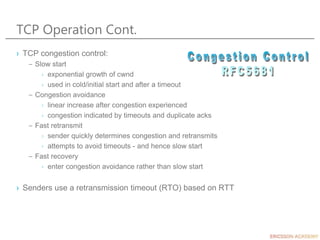 TCP Operation Cont.
› TCP congestion control:
– Slow start
› exponential growth of cwnd
› used in cold/initial start and after a timeout
– Congestion avoidance
› linear increase after congestion experienced
› congestion indicated by timeouts and duplicate acks
– Fast retransmit
› sender quickly determines congestion and retransmits
› attempts to avoid timeouts - and hence slow start
– Fast recovery
› enter congestion avoidance rather than slow start
› Senders use a retransmission timeout (RTO) based on RTT
 