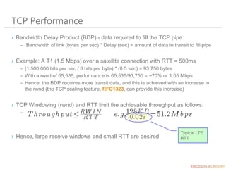TCP Performance
› Bandwidth Delay Product (BDP) - data required to fill the TCP pipe:
– Bandwidth of link (bytes per sec) * Delay (sec) = amount of data in transit to fill pipe
› Example: A T1 (1.5 Mbps) over a satellite connection with RTT = 500ms
– (1,500,000 bits per sec / 8 bits per byte) * (0.5 sec) = 93,750 bytes
– With a rwnd of 65,535, performance is 65,535/93,750 = ~70% or 1.05 Mbps
– Hence, the BDP requires more transit data, and this is achieved with an increase in
the rwnd (the TCP scaling feature, RFC1323, can provide this increase)
› TCP Windowing (rwnd) and RTT limit the achievable throughput as follows:
–
› Hence, large receive windows and small RTT are desired
Typical LTE
RTT
 