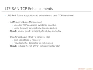 LTE RAN TCP Enhancements
› LTE RAN future adaptations to enhance end user TCP behaviour:
– AQM (Active Queue Management)
› Uses the TCP congestion avoidance algorithm
› Limits the cwnd by selectively dropping packets
– Result: smaller cwnd = smaller buffered data and delay
– Data forwarding at intra LTE handover (X2)
› Zero packet loss at handover
› Provides higher data rates for mobile users
– Result: reduces the risk of TCP fallback into slow start
 