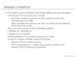Release Limitations
› L11A contains some limitations that directly affect end user throughput
– One SE per TTI in UL and DL (in L11A GA)
› Each cell is treated individually, so there could be up to 3 users
simultaneously in an eNB
› SIB is scheduled the same as user data, so nothing can be scheduled
at the same time as SIB
– DUL user plane capacity limited to 150 Mbps (20MHz)
– 100PRBs UL, 150 PRBs DL.
– 16QAM UL (up to MCS24)
– MCS28 disabled in DL by default (requires CFI=1 also)
– Fixed CFI (number of OFDM symbols for PDCCH)
› Default is CFI=2 for 5MHz and less.
› CFI=3 not possible for >= 10MHz due to system limitations, this
reduces PDCCH scheduling opportunities.
 