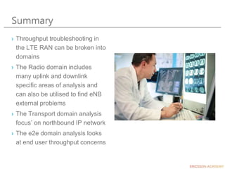 Summary
› Throughput troubleshooting in
the LTE RAN can be broken into
domains
› The Radio domain includes
many uplink and downlink
specific areas of analysis and
can also be utilised to find eNB
external problems
› The Transport domain analysis
focus’ on northbound IP network
› The e2e domain analysis looks
at end user throughput concerns
 