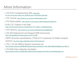 More Information
› LTE PLM Troubleshooting Wiki: https://plm-
lte.rnd.ki.sw.ericsson.se/lte_trsh_wiki/index.php?n=UseCases.UseCases
› LTE Tutorial: http://utran01.au.ao.ericsson.se/flowfox/lteman.html
› LTE Observability: http://utran01.au.ao.ericsson.se/flowfox/lteobservability.html
› PLM LTE Toolbox in the field:
https://ericoll.internal.ericsson.com/sites/PLM_LTE_Toolbox_in_field/default.aspx
› LTE FlowFox: http://utran01.au.ao.ericsson.se/flowfox/index.php#lteflowfox
› LTE SW Deployment and Support EKB Community:
https://knowledgebase.internal.ericsson.com/LTE_RAN/
› 3GPP 36-series specifications (TS36.213 in particular for Radio Analysis
section): http://www.3gpp.org/ftp/Specs/html-info/36-series.htm
› LTE L11A GA (R9AJ) System Constants list
http://cdmweb.ericsson.se/WEBLINK/ViewDocs?DocumentName=1%2F19059-HRB105500&Revision=PE2-10
› LTE RAN Data Collection Guideline:
http://cdmweb.ericsson.se/WEBLINK/ViewDocs?DocumentName=60/1543-LZA7016004&Latest=true
 