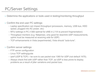 PC/Server Settings
› Determine the applications or tools used in testing/monitoring throughput
› Confirm the end user PC settings:
– Laptop specification can impact throughput (processors, memory, USB bus, HDD
speed, plugged into AC power, etc)
– MTU settings in PC (1360 optimal for eNB in L11A to prevent fragmentation)
– Throughput monitors (e.g. Netpersec, only good for downlink UDP measurements,
uplink must be measured at receiving side for UDP)
– TCP enhancements in Vista (experimental), Vista should “auto-tune”.
› Confirm server settings:
– FTP server configuration
– Linux TCP setting/guide
– iperf (UDP & TCP) – be sure to use packet size 1360 for UDP (not default 1470).
– Always check first with UDP rather than TCP, as UDP is less prone to display
problems as a result of jitter variations and packet loss.
 