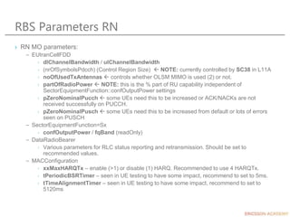 RBS Parameters RN
› RN MO parameters:
– EUtranCellFDD
› dlChannelBandwidth / ulChannelBandwidth
› (nrOfSymbolsPdcch) (Control Region Size)  NOTE: currently controlled by SC38 in L11A
› noOfUsedTxAntennas  controls whether OLSM MIMO is used (2) or not.
› partOfRadioPower  NOTE: this is the % part of RU capability independent of
SectorEquipmentFunction::confOutputPower settings
› pZeroNominalPucch  some UEs need this to be increased or ACK/NACKs are not
received successfully on PUCCH.
› pZeroNominalPusch  some UEs need this to be increased from default or lots of errors
seen on PUSCH
– SectorEquipmentFunction=Sx
› confOutputPower / fqBand (readOnly)
– DataRadioBearer
› Various parameters for RLC status reporting and retransmission. Should be set to
recommended values.
– MACConfiguration
› xxMaxHARQTx – enable (>1) or disable (1) HARQ. Recommended to use 4 HARQTx.
› tPeriodicBSRTimer – seen in UE testing to have some impact, recommend to set to 5ms.
› tTimeAlignmentTimer – seen in UE testing to have some impact, recommend to set to
5120ms
 