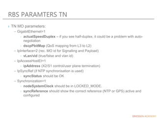 RBS PARAMTERS TN
› TN MO parameters:
– GigabitEthernet=1
› actualSpeedDuplex – if you see half-duplex, it could be a problem with auto-
negotiation
› dscpPbitMap (QoS mapping from L3 to L2)
– IpInterface=2 (rec. MO id for Signalling and Payload)
› vLan/vid (true/false and vlan id)
– IpAccessHostEt=1
› ipAddress (X2/S1 control/user plane termination)
– IpSyncRef (if NTP synchronisation is used)
› syncStatus should be OK
– Synchronization=1
› nodeSystemClock should be in LOCKED_MODE.
› syncReference should show the correct reference (NTP or GPS) active and
configured
 